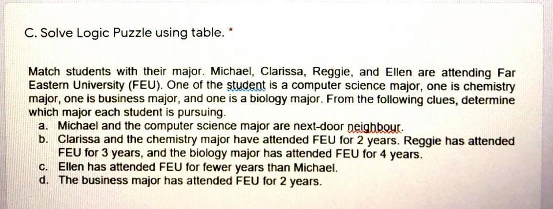 C. Solve Logic Puzzle using table. *
Match students with their major. Michael, Clarissa, Reggie, and Ellen are attending Far
Eastern University (FEU). One of the student is a computer science major, one is chemistry
major, one is business major, and one is a biology major. From the following clues, determine
which major each student is pursuing.
a. Michael and the computer science major are next-door neighbour.
b. Clarissa and the chemistry major have attended FEU for 2 years. Reggie has attended
FEU for 3 years, and the biology major has attended FEU for 4 years.
C. Ellen has attended FEU for fewer years than Michael.
d. The business major has attended FEU for 2 years.
