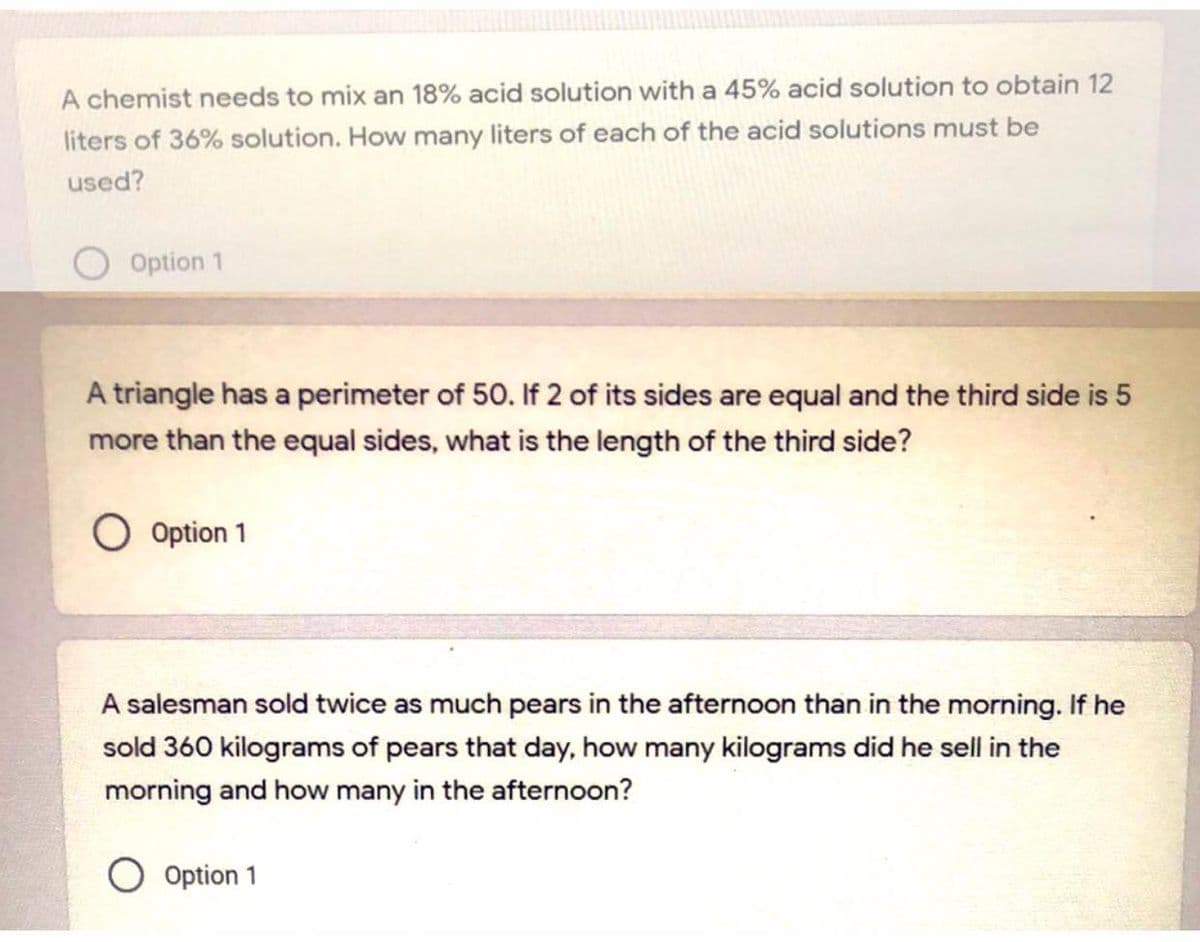 A chemist needs to mix an 18% acid solution with a 45% acid solution to obtain 12
liters of 36% solution. How many liters of each of the acid solutions must be
used?
Option 1
A triangle has a perimeter of 50. If 2 of its sides are equal and the third side is 5
more than the equal sides, what is the length of the third side?
O Option 1
A salesman sold twice as much pears in the afternoon than in the morning. If he
sold 360 kilograms of pears that day, how many kilograms did he sell in the
morning and how many in the afternoon?
Option 1
