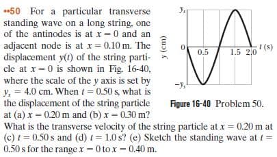 50 For a particular transverse
standing wave on a long string, one
of the antinodes is at x = 0 and an
adjacent node is at x = 0.10 m. The
displacement y(t) of the string parti-
cle at x = 0 is shown in Fig. 16-40,
where the scale of the y axis is set by
y, = 4.0 cm. Whent = 0.50 s, what is
the displacement of the string particle
at (a) x = 0.20 m and (b) x = 0.30 m?
What is the transverse velocity of the string particle at x = 0.20 m at
(c) t = 0.50 s and (d) t= 1.0 s? (e) Sketch the standing wave at t =
0.50 s for the range x = 0 to x = 0.40 m.
t (s)
1.5 2,0
0.5
Figure 16-40 Problem 50.
(uɔ) K
