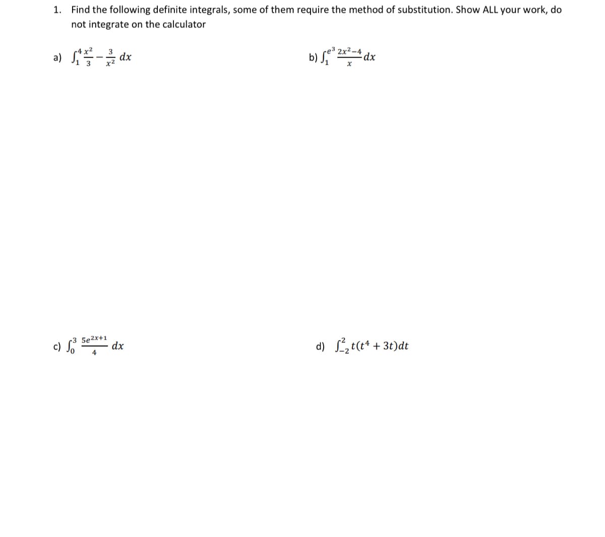 1. Find the following definite integrals, some of them require the method of substitution. Show ALL your work, do
not integrate on the calculator
a) 1/²-3/dx
5e2x+1
dx
b) √e³2x²-4
x
dx
d) ²₂t(t4 +3t)dt