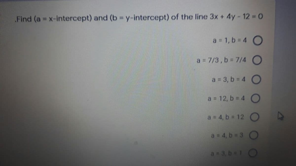 Find (a x-intercept) and (b= y-intercept) of the line 3x + 4y- 12 = 0
a 1, b = 4 O
a = 7/3, b 7/4 O
a 3, b 4 O
a 12, b = 4 O
a 4, b 12 O
a 4, b 3 O
a 3, b 1O
