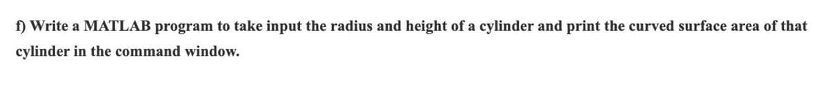 f) Write a MATLAB program to take input the radius and height of a cylinder and print the curved surface area of that
cylinder in the command window.
