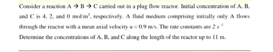 Consider a reaction A B C carried out in a plug flow reactor. Initial concentration of A, B.
and C is 4, 2, and 0 mol/m³, respectively. A fluid medium comprising initially only A flows
through the reactor with a mean axial velocity u = 0.9 m/s. The rate constants are 2 s¹
Determine the concentrations of A, B, and C along the length of the reactor up to 11 m.