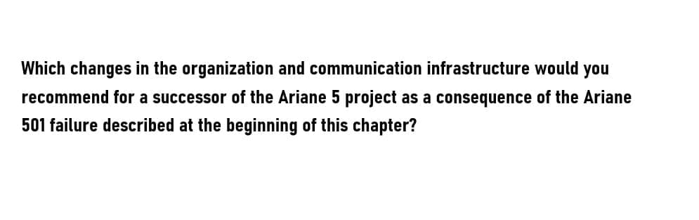 Which changes in the organization and communication infrastructure would you
recommend for a successor of the Ariane 5 project as a consequence of the Ariane
501 failure described at the beginning of this chapter?