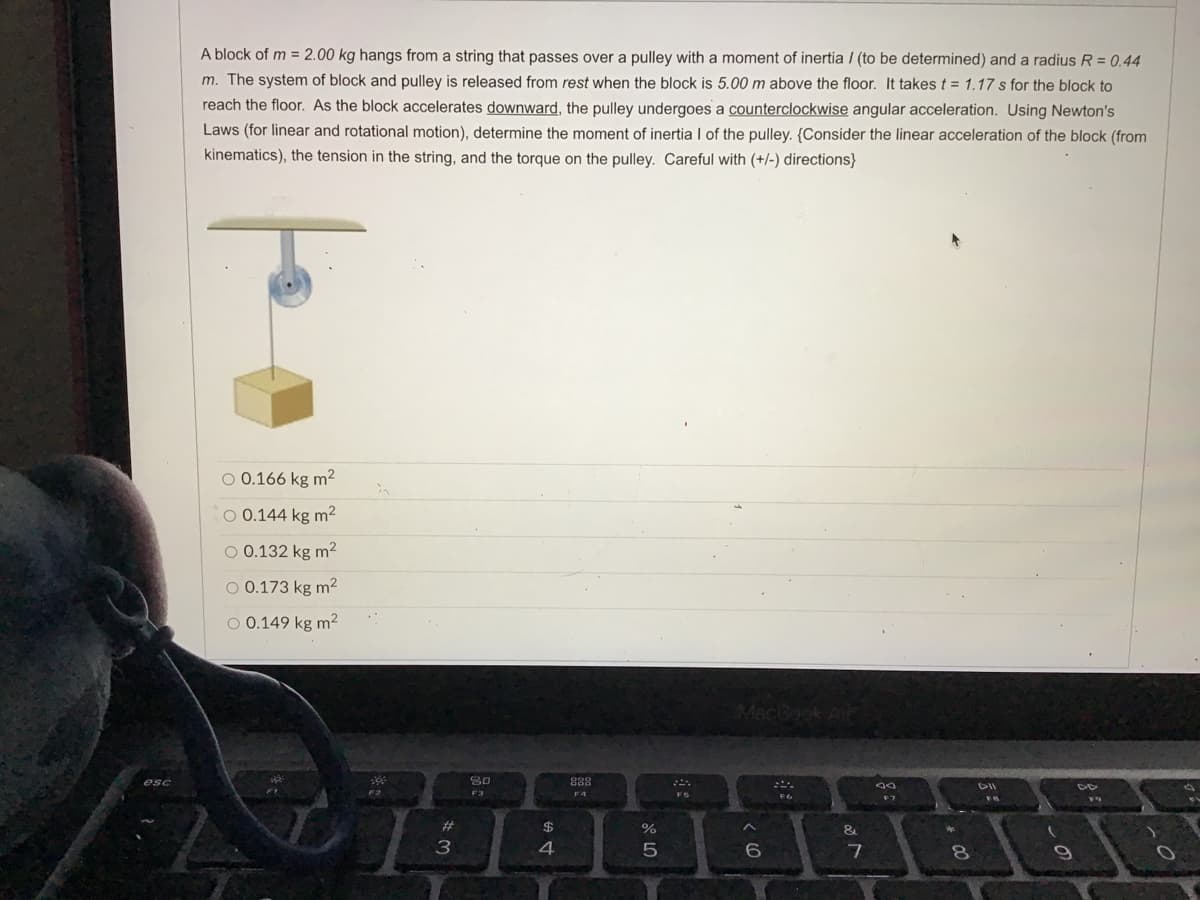 A block of m = 2.00 kg hangs from a string that passes over a pulley with a moment of inertia / (to be determined) and a radius R = 0.44
m. The system of block and pulley is released from rest when the block is 5.00 m above the floor. It takes t = 1.17 s for the block to
reach the floor. As the block accelerates downward, the pulley undergoes a counterclockwise angular acceleration. Using Newton's
Laws (for linear and rotational motion), determine the moment of inertia I of the pulley. (Consider the linear acceleration of the block (from
kinematics), the tension in the string, and the torque on the pulley. Careful with (+/-) directions}
O 0.166 kg m²
O 0.144 kg m²
O 0.132 kg m2
O 0.173 kg m2
O 0.149 kg m2
30
F3
888
F4
esc
F5
F6
#3
$
&
8
