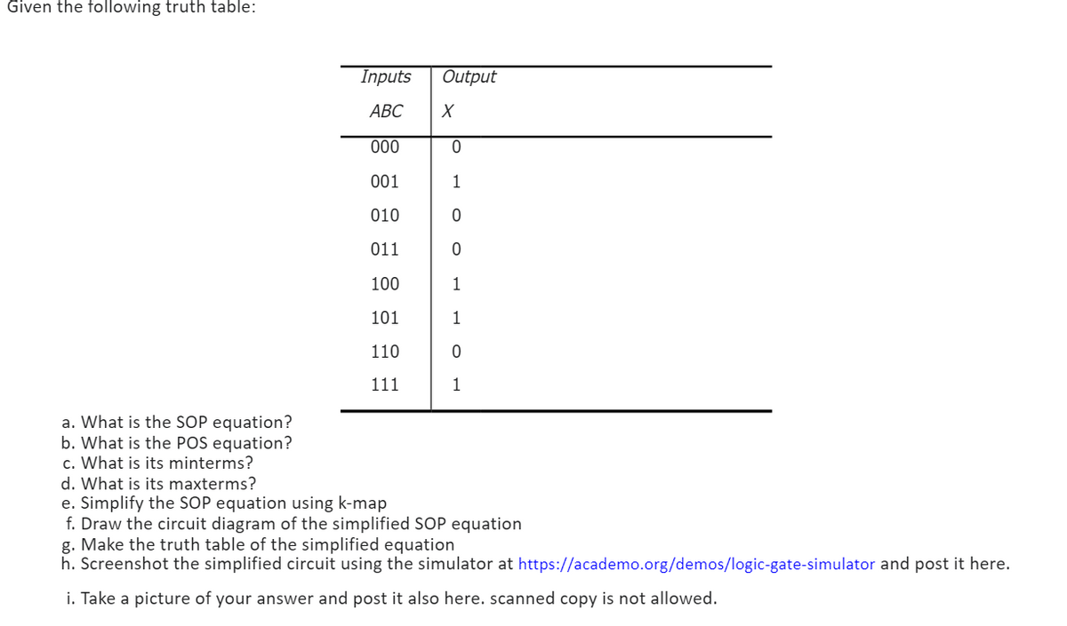 Given the following truth table:
Output
X
Inputs
ABC
000
0
001
1
010
0
011
0
100
1
101
1
110
0
111
1
a. What is the SOP equation?
b. What is the POS equation?
c. What is its minterms?
d. What is its maxterms?
e. Simplify the SOP equation using k-map
f.Draw the circuit diagram of the simplified SOP equation
g. Make the truth table of the simplified equation
h. Screenshot the simplified circuit using the simulator at https://academo.org/demos/logic-gate-simulator and post it here.
i. Take a picture of your answer and post it also here. scanned copy is not allowed.