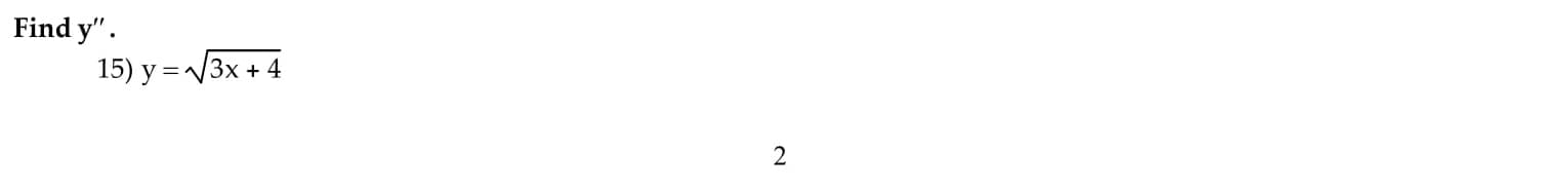 **Find \( y'' \).**

15) \( y = \sqrt{3x + 4} \)

**Explanation:**
To find the second derivative \( y'' \) of the given function \( y = \sqrt{3x + 4} \), follow these steps:

1. **First, rewrite the equation in a more convenient form for differentiation:**
   \[ y = (3x + 4)^{1/2} \]

2. **Find the first derivative \( y' \):**
   Using the chain rule for differentiation, we get:
   \[ y' = \frac{d}{dx}[(3x + 4)^{1/2}] = \frac{1}{2}(3x + 4)^{-1/2} \cdot \frac{d}{dx}[3x + 4] \]
   Simplifying, we get:
   \[ y' = \frac{1}{2}(3x + 4)^{-1/2} \cdot 3 = \frac{3}{2}(3x + 4)^{-1/2} \]

3. **Find the second derivative \( y'' \):**
   Now differentiate \( y' \) with respect to \( x \):
   \[ y'' = \frac{d}{dx}\left[\frac{3}{2}(3x + 4)^{-1/2}\right] \]
   Again, apply the chain rule:
   \[ y'' = \frac{3}{2} \cdot \left(-\frac{1}{2}\right)(3x + 4)^{-3/2} \cdot \frac{d}{dx}[3x + 4] \]
   Simplifying, we get:
   \[ y'' = \frac{3}{2} \cdot \left(-\frac{1}{2}\right)(3x + 4)^{-3/2} \cdot 3 = -\frac{9}{4}(3x + 4)^{-3/2} \]

Therefore, the second derivative \( y'' \) of the function \( y = \sqrt{3x + 4} \) is:
\[ y'' = -\frac{9}{4}(3x + 4)^{-3/2} \]