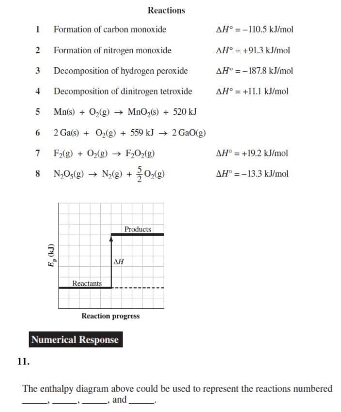 11.
1
Formation of carbon monoxide
2 Formation of nitrogen monoxide
3 Decomposition of hydrogen peroxide
4 Decomposition of dinitrogen tetroxide
Mn(s) + O₂(g) → MnO₂ (s) + 520 kJ
2 Ga(s) + O₂(g) + 559 kJ → 2 GaO(g)
F₂(g) + O₂(g) → F₂O₂(g)
N₂O5(g) → N₂(g) +
5
6
7
8
Ep (kJ)
Reactants
AH
Reactions
Reaction progress
Numerical Response
Products
0₂(g)
ΔΗ°
= -
P=-110.5 kJ/mol
AH° = +91.3 kJ/mol
AH = -187.8 kJ/mol
AH° = +11.1 kJ/mol
AH° = +19.2 kJ/mol
AH° = -13.3 kJ/mol
The enthalpy diagram above could be used to represent the reactions numbered
and