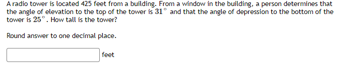A radio tower is located 425 feet from a building. From a window in the building, a person determines that
the angle of elevation to the top of the tower is 31° and that the angle of depression to the bottom of the
tower is 25°. How tall is the tower?
Round answer to one decimal place.
feet
