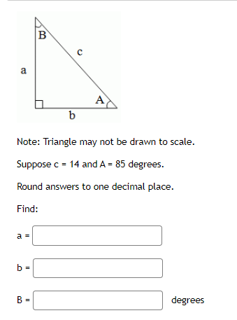 B
a
A
Note: Triangle may not be drawn to scale.
Suppose c = 14 and A = 85 degrees.
Round answers to one decimal place.
Find:
a =
b =
degrees
%3D
