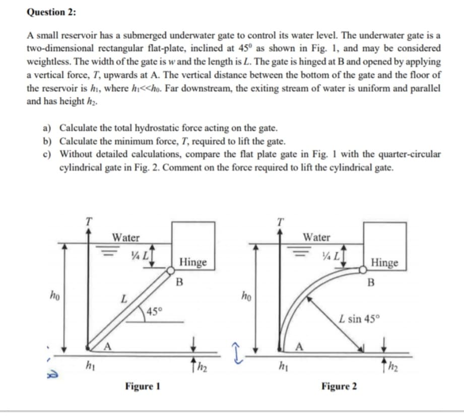 Question 2:
A small reservoir has a submerged underwater gate to control its water level. The underwater gate is a
two-dimensional rectangular flat-plate, inclined at 45° as shown in Fig. 1, and may be considered
weightless. The width of the gate is w and the length is L. The gate is hinged at B and opened by applying
a vertical force, T, upwards at A. The vertical distance between the bottom of the gate and the floor of
the reservoir is h, where hị<<ho. Far downstream, the exiting stream of water is uniform and parallel
and has height hz.
a) Calculate the total hydrostatic force acting on the gate.
b) Calculate the minimum force, T, required to lift the gate.
c) Without detailed calculations, compare the flat plate gate in Fig. 1 with the quarter-circular
cylindrical gate in Fig. 2. Comment on the force required to lift the cylindrical gate.
T
T
Water
Water
¼ L
¼ L
Hinge
Hinge
B
B
ho
ho
45°
L sin 45°
hi
hi
Figure 1
Figure 2
