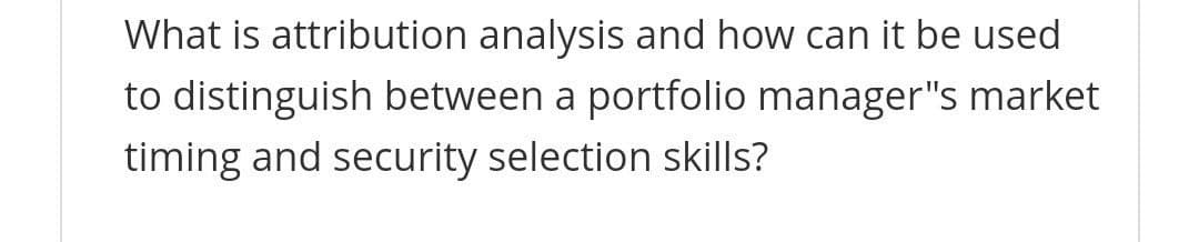 What is attribution analysis and how can it be used
to distinguish between a portfolio manager"s market
timing and security selection skills?
