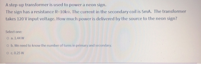 A step-up transformer is used to power a neon sign.
The sign has a resistance R=10ka. The current in the secondary coil is 5mA. The transformer
takes 120 V input voltage. How much power is delivered by the source to the neon sign?
Select one:
O a. 1.44 W
o b. We need to know the number of turns in primary and secondary.
Oc. 0.25 W
