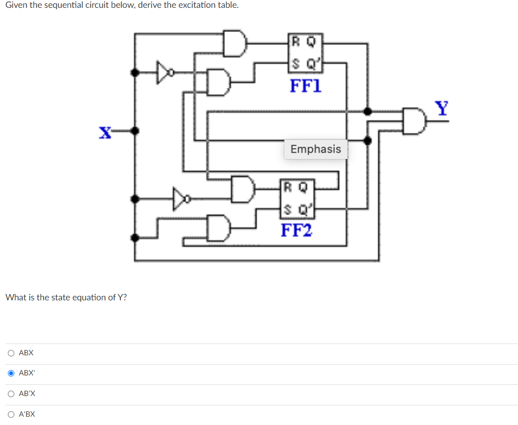 Given the sequential circuit below, derive the excitation table.
RQ
FF1
Y
X-
Emphasis
RQ
FF2
What is the state equation of Y?
O ABX
O ABX'
O AB'X
Ο Α'BX
