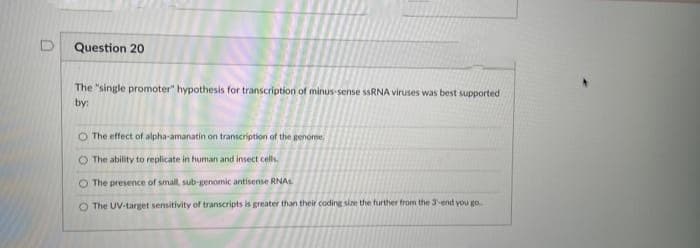 Question 20
The "single promoter" hypothesis for transcription of minus-sense ssRNA viruses was best supported
by:
The effect of alpha-amanatin on transcription of the genome,
The ability to replicate in human and insect cells.
O The presence of small, sub-genomic antisense RNAS.
O The UV-target sensitivity of transcripts is greater than their coding size the further from the 3-end you go
