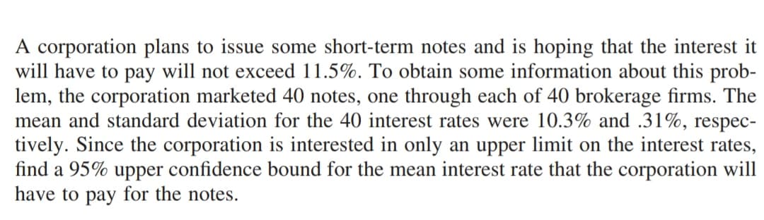 A corporation plans to issue some short-term notes and is hoping that the interest it
will have to pay will not exceed 11.5%. To obtain some information about this prob-
lem, the corporation marketed 40 notes, one through each of 40 brokerage firms. The
mean and standard deviation for the 40 interest rates were 10.3% and .31%, respec-
tively. Since the corporation is interested in only an upper limit on the interest rates,
find a 95% upper confidence bound for the mean interest rate that the corporation will
have to pay for the notes.