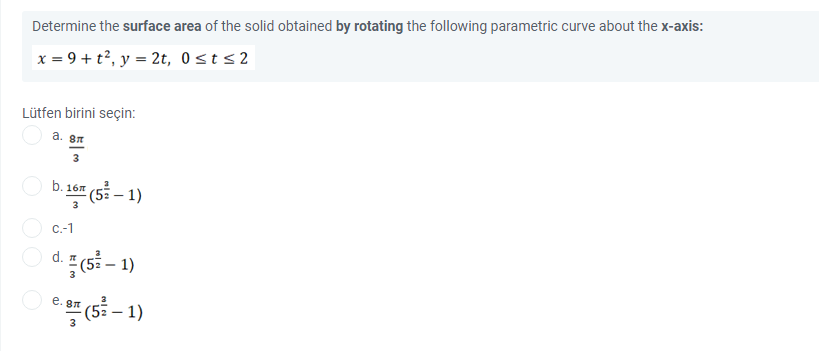 Determine the surface area of the solid obtained by rotating the following parametric curve about the x-axis:
x = 9 + t², y = 2t, 0sts2
Lütfen birini seçin:
a. 87
3
b. 167
(5 – 1)
3
C.-1
d. (5 – 1)
(53 – 1)
e. sn
