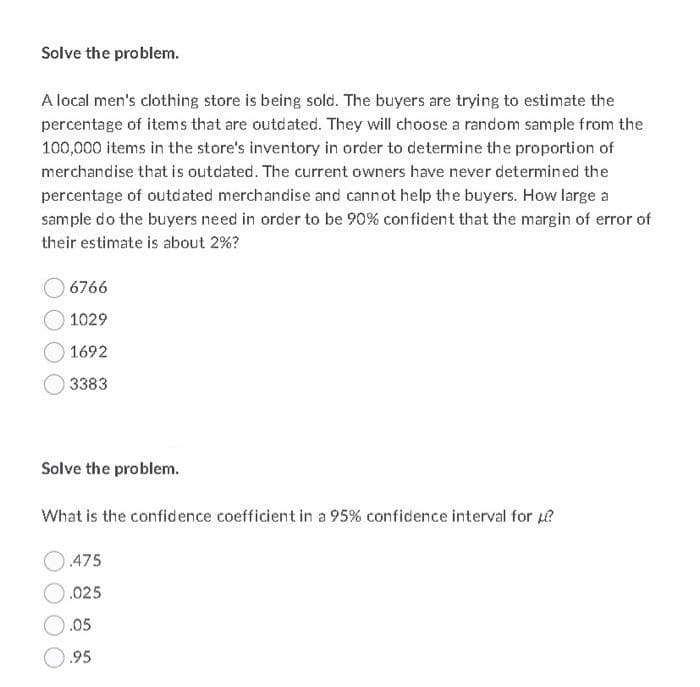 Solve the problem.
A local men's clothing store is being sold. The buyers are trying to estimate the
percentage of items that are outdated. They will choose a random sample from the
100,000 items in the store's inventory in order to determine the proportion of
merchandise that is outdated. The current owners have never determined the
percentage of outdated merchandise and cannot help the buyers. How large a
sample do the buyers need in order to be 90% confident that the margin of error of
their estimate is about 2%?
6766
1029
1692
3383
Solve the problem.
What is the confidence coefficient in a 95% confidence interval for ?
475
.025
.05
.95
