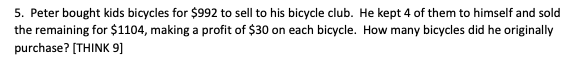 5. Peter bought kids bicycles for $992 to sell to his bicycle club. He kept 4 of them to himself and sold
the remaining for $1104, making a profit of $30 on each bicycle. How many bicycles did he originally
purchase? (THINK 9]
