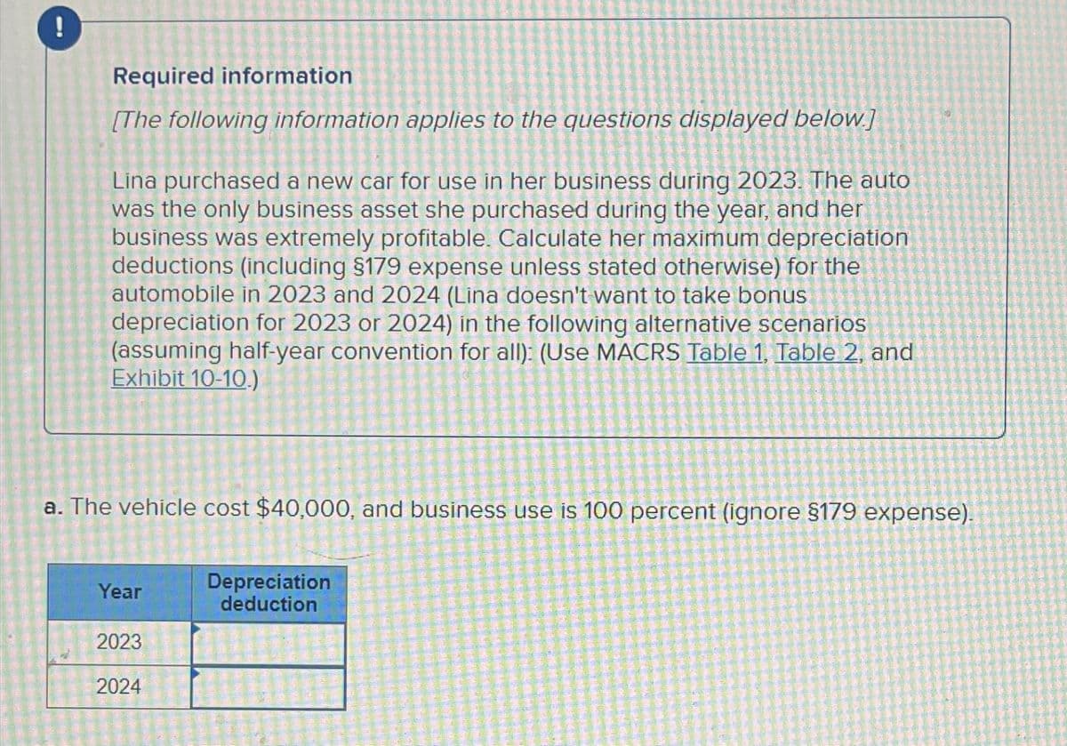 !
Required information
[The following information applies to the questions displayed below.]
Lina purchased a new car for use in her business during 2023. The auto
was the only business asset she purchased during the year, and her
business was extremely profitable. Calculate her maximum depreciation
deductions (including $179 expense unless stated otherwise) for the
automobile in 2023 and 2024 (Lina doesn't want to take bonus
depreciation for 2023 or 2024) in the following alternative scenarios
(assuming half-year convention for all): (Use MACRS Table 1, Table 2, and
Exhibit 10-10.)
a. The vehicle cost $40,000, and business use is 100 percent (ignore §179 expense).
Depreciation
Year
deduction
2023
2024