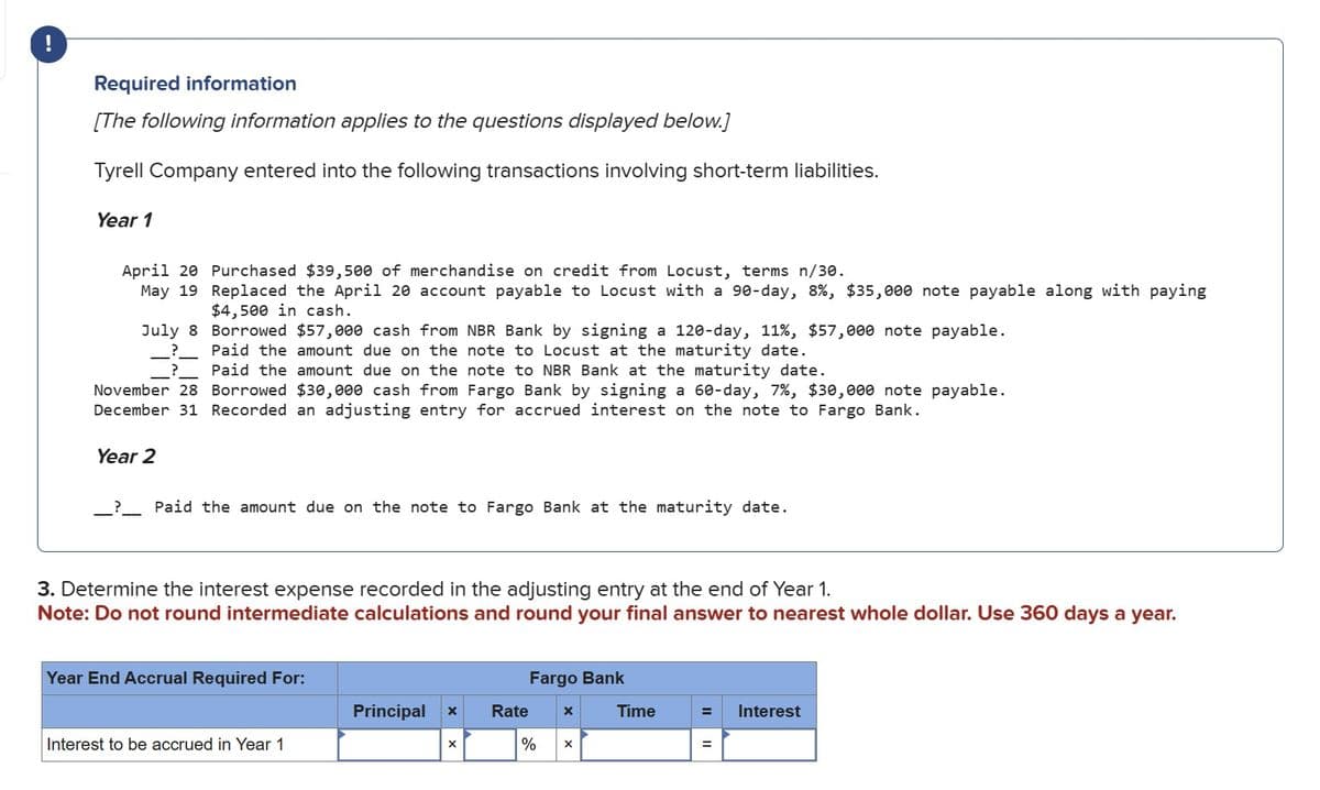 Required information
[The following information applies to the questions displayed below.]
Tyrell Company entered into the following transactions involving short-term liabilities.
Year 1
April 20 Purchased $39,500 of merchandise on credit from Locust, terms n/30.
May 19 Replaced the April 20 account payable to Locust with a 90-day, 8%, $35,000 note payable along with paying
$4,500 in cash.
July 8
Borrowed $57,000 cash from NBR Bank by signing a 120-day, 11%, $57,000 note payable.
? _
Paid the amount due on the note to Locust at the maturity date.
? Paid the amount due on the note to NBR Bank at the maturity date.
November 28 Borrowed $30,000 cash from Fargo Bank by signing a 60-day, 7%, $30,000 note payable.
December 31 Recorded an adjusting entry for accrued interest on the note to Fargo Bank.
Year 2
_ ? _ Paid the amount due on the note to Fargo Bank at the maturity date.
3. Determine the interest expense recorded in the adjusting entry at the end of Year 1.
Note: Do not round intermediate calculations and round your final answer to nearest whole dollar. Use 360 days a year.
Year End Accrual Required For:
Fargo Bank
Principal
×
Rate
x
Interest to be accrued in Year 1
%
Time
= Interest
=