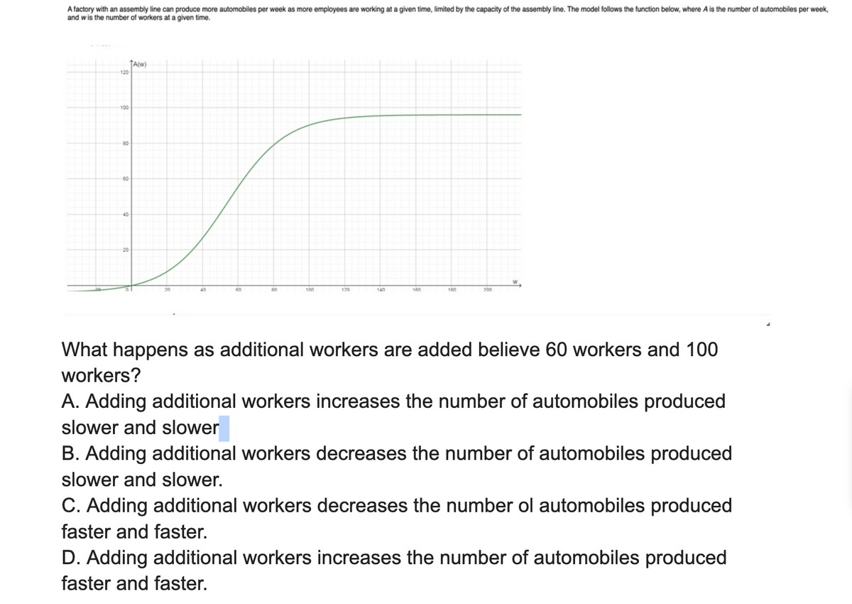 A factory with an assembly line can produce more automobiles per week as more employees are working at a given time, limited by the capacity of the assembly line. The model follows the function below, where A is the number of automobiles per week,
and wis the number of workers at a given time.
120
✓
100
80
60
40
TA(W)
20
100
120
140
160
180
200
What happens as additional workers are added believe 60 workers and 100
workers?
A. Adding additional workers increases the number of automobiles produced
slower and slower
B. Adding additional workers decreases the number of automobiles produced
slower and slower.
C. Adding additional workers decreases the number ol automobiles produced
faster and faster.
D. Adding additional workers increases the number of automobiles produced
faster and faster.