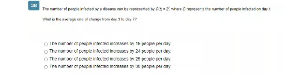 38
The number of people infected by a disease can be represented by D(0)=2, where D represents the number of people infected on day t
What is the average rate of change from day 3 to day 7?
The number of people infected increases by 16 people per day.
The number of people infected increases by 24 people per day.
O The number of people infected increases by 25 people per day.
The number of people infected increases by 30 people per day.