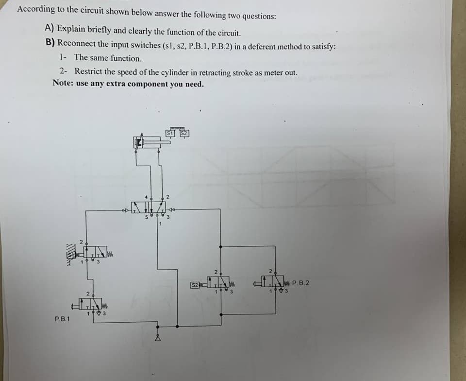 According to the circuit shown below answer the following two questions:
A) Explain briefly and clearly the function of the circuit.
B) Reconnect the input switches (s1, s2, P.B.1, P.B.2) in a deferent method to satisfy:
1- The same function.
2- Restrict the speed of the cylinder in retracting stroke as meter out.
Note: use any extra component you need.
3
2
LAM P.B.2
S2
13
2
13
Р.В.1
2.
4.
