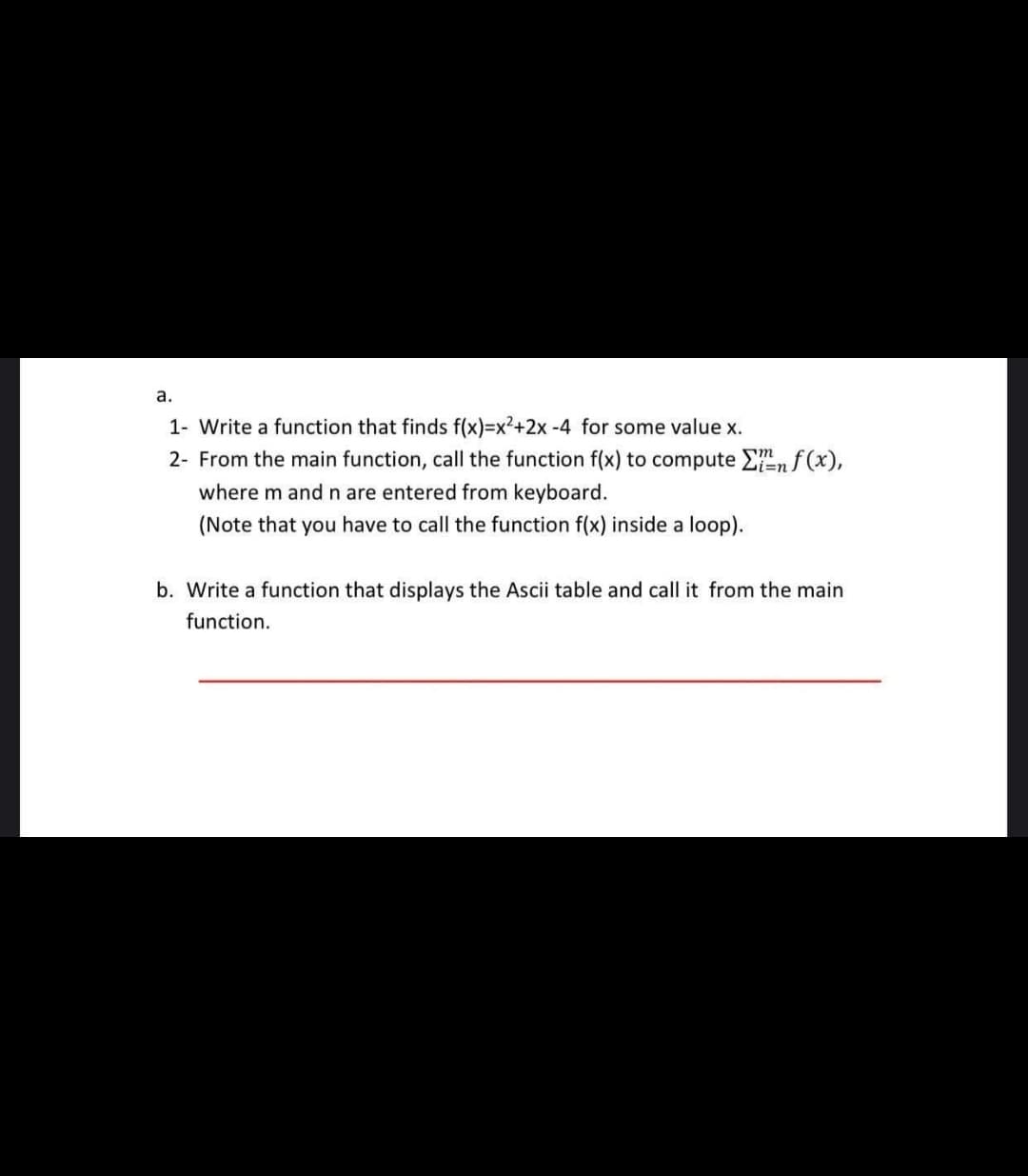 а.
1- Write a function that finds f(x)=x2+2x-4 for some value x.
2- From the main function, call the function f(x) to compute Enf (x),
i%3Dn
where m and n are entered from keyboard.
(Note that you have to call the function f(x) inside a loop).
b. Write a function that displays the Ascii table and call it from the main
function.
