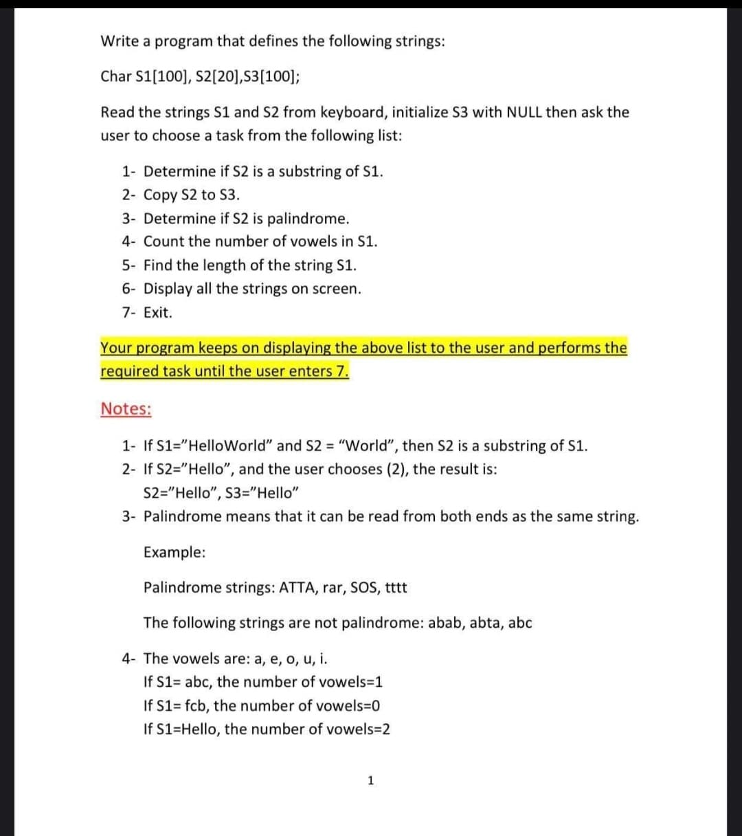 Write a program that defines the following strings:
Char S1[100], S2[20],S3[100];
Read the strings S1 and S2 from keyboard, initialize S3 with NULL then ask the
user to choose a task from the following list:
1- Determine if S2 is a substring of S1.
2- Copy S2 to S3.
3- Determine if S2 is palindrome.
4- Count the number of vowels in S1.
5- Find the length of the string S1.
6- Display all the strings on screen.
7- Exit.
Your program keeps on displaying the above list to the user and performs the
required task until the user enters 7.
Notes:
1- If S1="HelloWorld" and S2 = "World", then S2 is a substring of S1.
2- If S2="Hello", and the user chooses (2), the result is:
S2="Hello", S3="Hello"
3- Palindrome means that it can be read from both ends as the same string.
Example:
Palindrome strings: ATTA, rar, SOS, tttt
The following strings are not palindrome: abab, abta, abc
4- The vowels are: a, e, o, u, i.
If S1= abc, the number of vowels=1
If S1= fcb, the number of vowels3D0
If S1=Hello, the number of vowels=2
1
