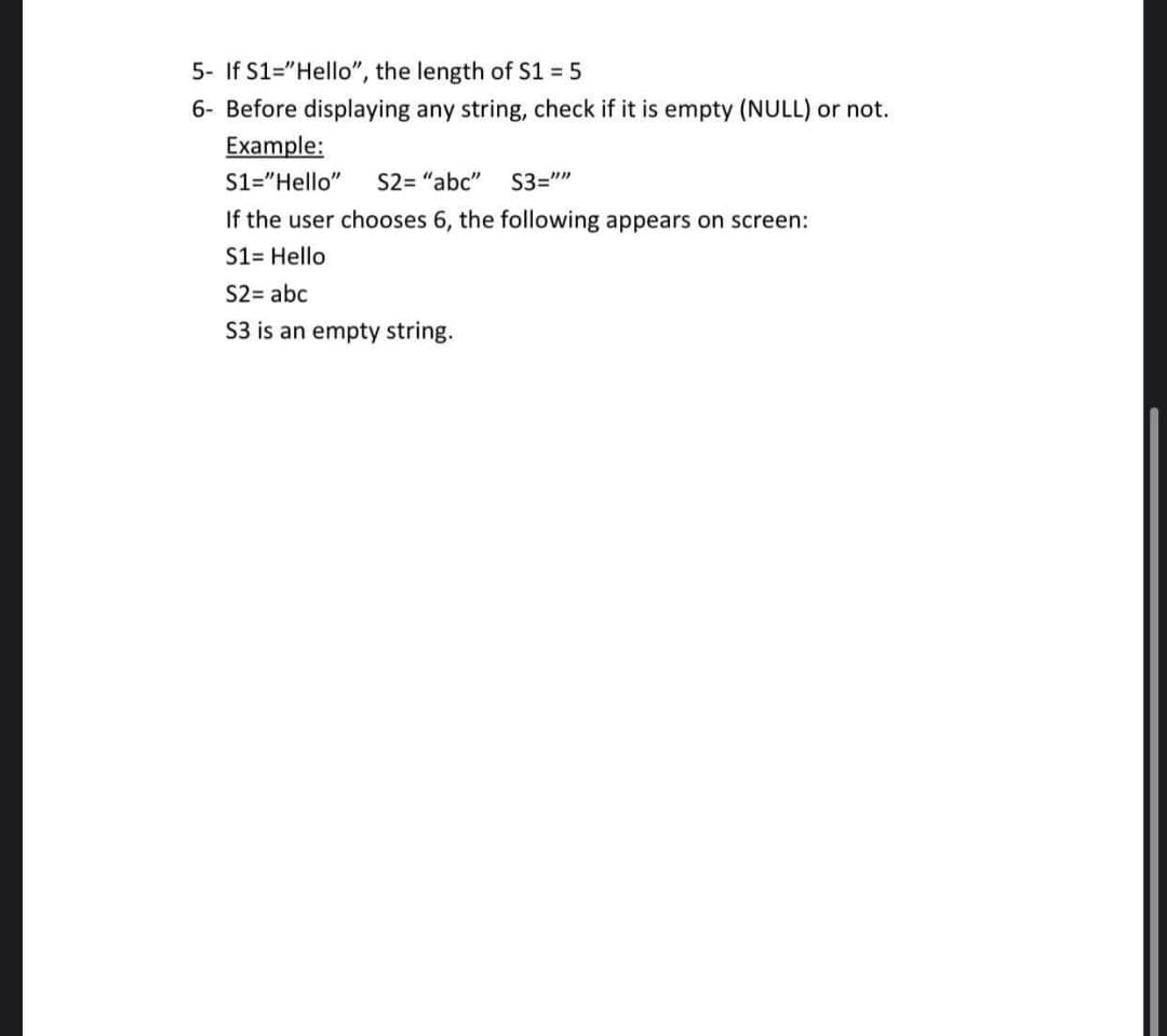 5- If S1="Hello", the length of S1 = 5
6- Before displaying any string, check if it is empty (NULL) or not.
Example:
S1="Hello"
S2= "abc"
S3=""
If the user chooses 6, the following appears on screen:
S1= Hello
S2= abc
S3 is an empty string.
