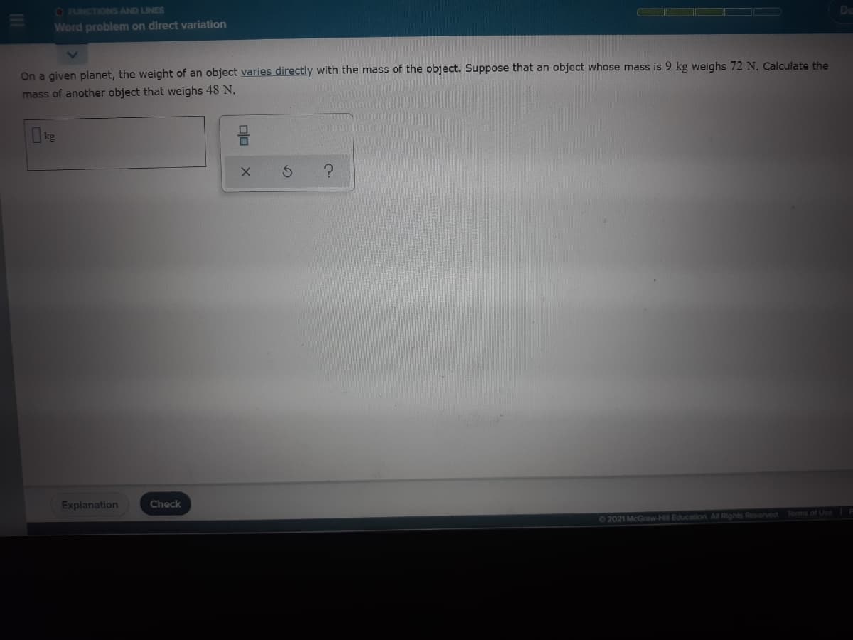 O FUNCTIONS AND LINES
Word problem on direct variation
On a given planet, the weight of an object varies directly with the mass of the object. Suppose that an object whose mass is 9 kg weighs 72 N. Calculate the
mass of another object that weighs 48 N.
Ike
Explanation
Check
02021 McGraw-Hill Education. All Rights Reserved
Terms of Use||
olo
