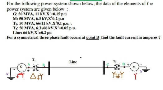 For the following power system shown below, the data of the elements of the
power system are given below :
G: 50 MVA, 11 kV,x'=0.15 p.u
M: 50 MVA, 6.3 kV,x'o.2 p.u
T: 50 MVA, 66/11 kV,X'o.1 p.u. :
T;: 50 MVA, 6.3 /66 kV,X'=0.05 p.u.
Line: 66 kV,X'=0.2 pu
For a symmetrical three phase fault occurs at point D find the fault current in amperes ?
Line
M
YHY Y
