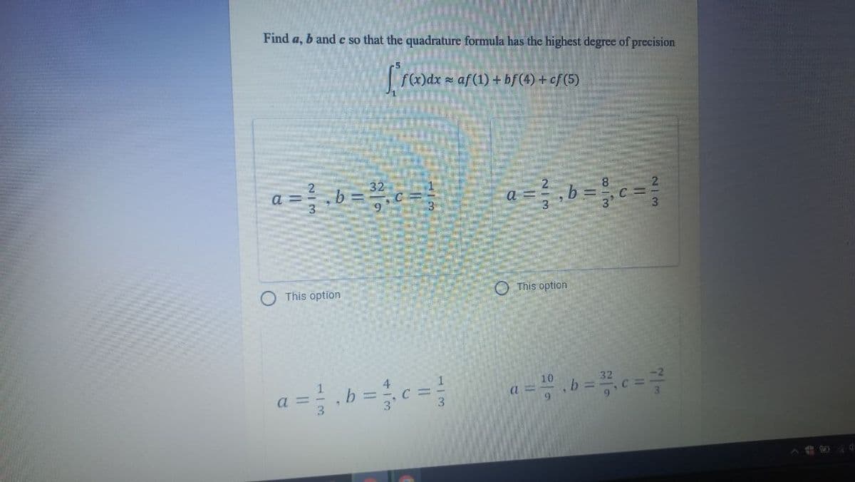 Find a, b and c so that the quadrature formula has the highest degree of precision
f()dx af (1) + bf (4) + cf (5)
a =b =
2.
a
This option
O This option
1.
a =
3.
1
C =
3.
a = ".b =c =
10
32
