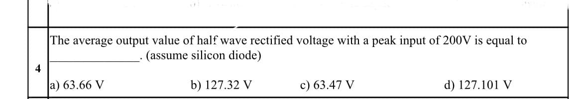 The average output value of half wave rectified voltage with a peak input of 200V is equal to
(assume silicon diode)
4
a) 63.66 V
b) 127.32 V
c) 63.47 V
d) 127.101 V
