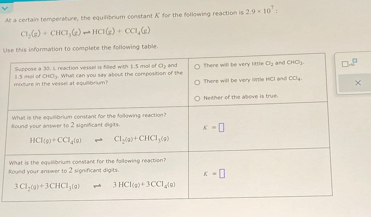 At a certain temperature, the equilibrium constant K for the following reaction is 2.9 × 107:
Cl₂(g) + CHCl3 (g) → HCl(g) + CCl4(g)
Use this information to complete the following table.
Suppose a 30. L reaction vessel is filled with 1.5 mol of Cl₂ and
1.5 mol of CHCl3. What can you say about the composition of the
mixture in the vessel at equilibrium?
What is the equilibrium constant for the following reaction?
Round your answer to 2 significant digits.
HC1(g)+CC14(g)
Cl₂(9)+CHC13 (9)
What is the equilibrium constant for the following reaction?
Round your answer to 2 significant digits.
3 Cl₂(9)+3CHC13 (9)
3 HC1 (g) + 3 CC14(9)
There will be very little Cl₂ and CHCl3.
There will be very little HCI and CCI4.
Neither of the above is true.
K = 0
K =
x10
X