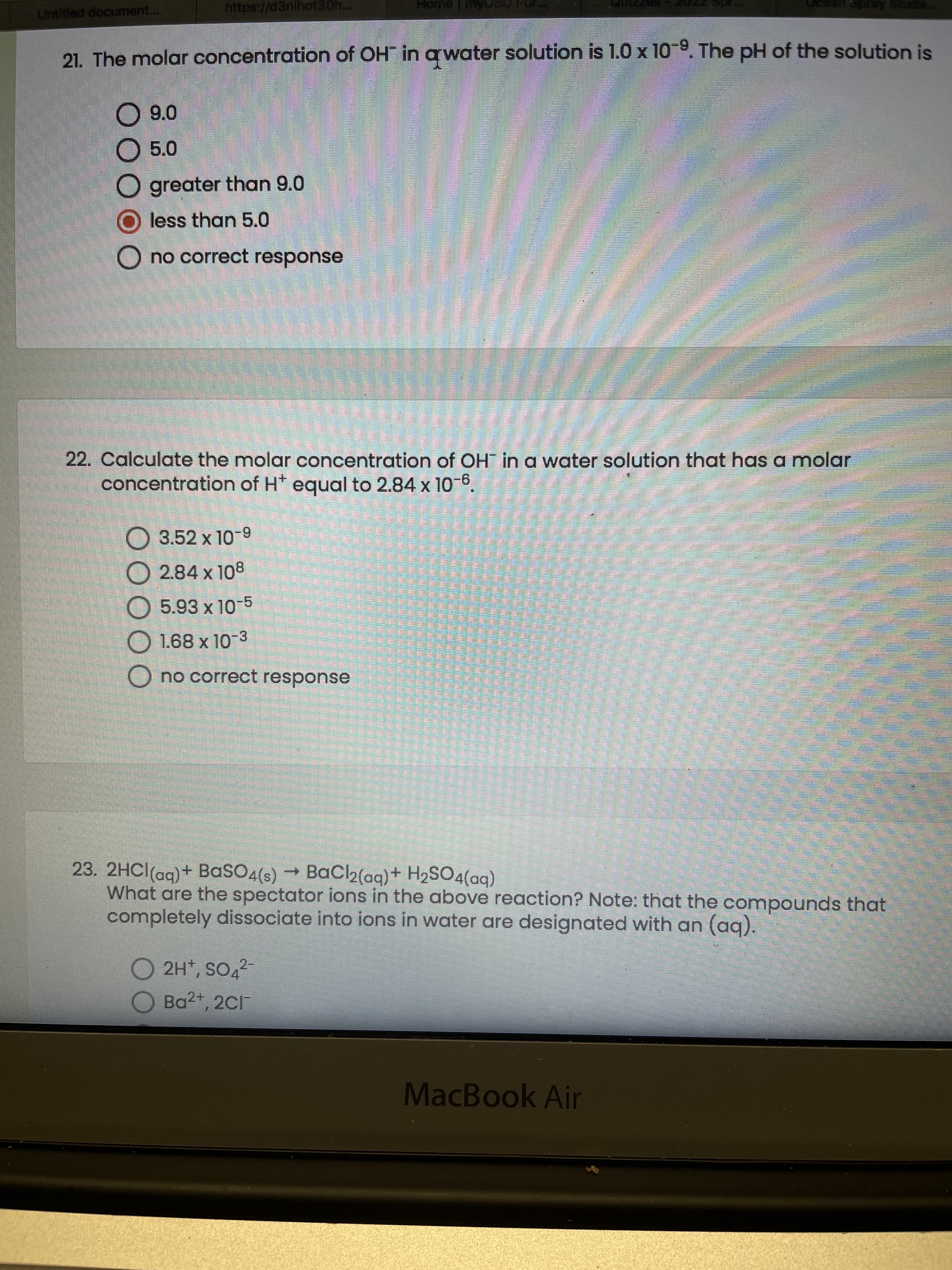 Untitled document...
https://d3nihot30h..
21. The molar concentration of OH in awater solution is 1.0 x 10-9. The pH of the solution is
9.0
O 5.0
O greater than 9.0
O less than 5.0
O no correct response
22. Calculate the molar concentration of OH in a water solution that has a molar
concentration of H* equal to 2.84 x 10 6.
O 3.52 x 10-9
O 2.84 x 108
O 5.93 x 10-5
O 1.68 x 10-3
O no correct response
23. 2HCI(ag)+ BaSO4(s) → BaCl2(aq)+ H2SO4(aq)
What are the spectator ions in the above reaction? Note: that the compounds that
completely dissociate into ions in water are designated with an (aq).
O 2H*, SO,2
O Ba2+, 2C1
MacBook Air
