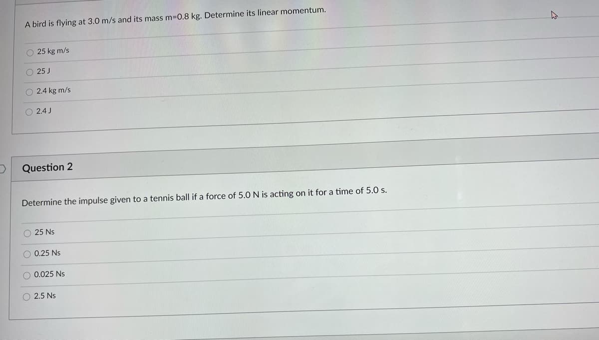 A bird is flying at 3.0 m/s and its mass m=0.8 kg. Determine its linear momentum.
O 25 kg m/s
O 25 J
O 2.4 kg m/s
2.4 J
Question 2
Determine the impulse given to a tennis ball if a force of 5.0 N is acting on it for a time of 5.0 s.
O 25 Ns
O 0.25 Ns
O 0.025 Ns
2.5 Ns
