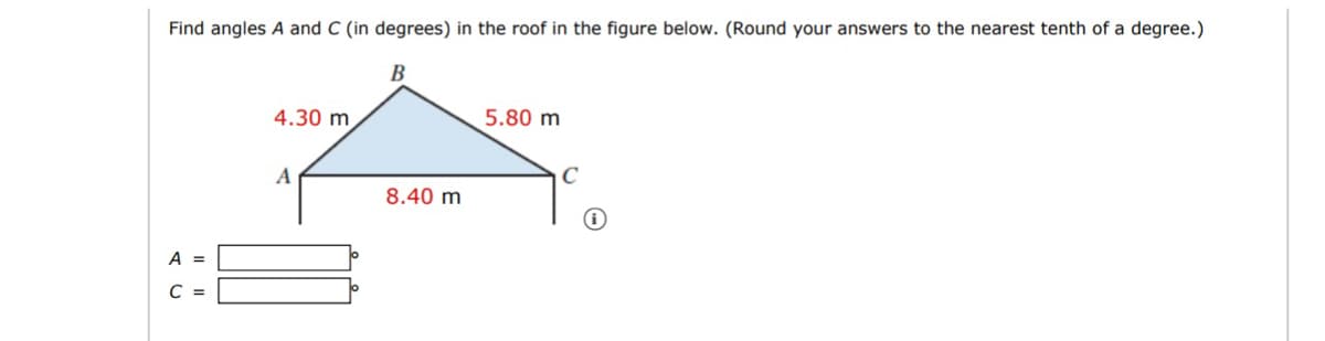 Find angles A and C (in degrees) in the roof in the figure below. (Round your answers to the nearest tenth of a degree.)
В
4.30 m
5.80 m
A
C
8.40 m
A =
