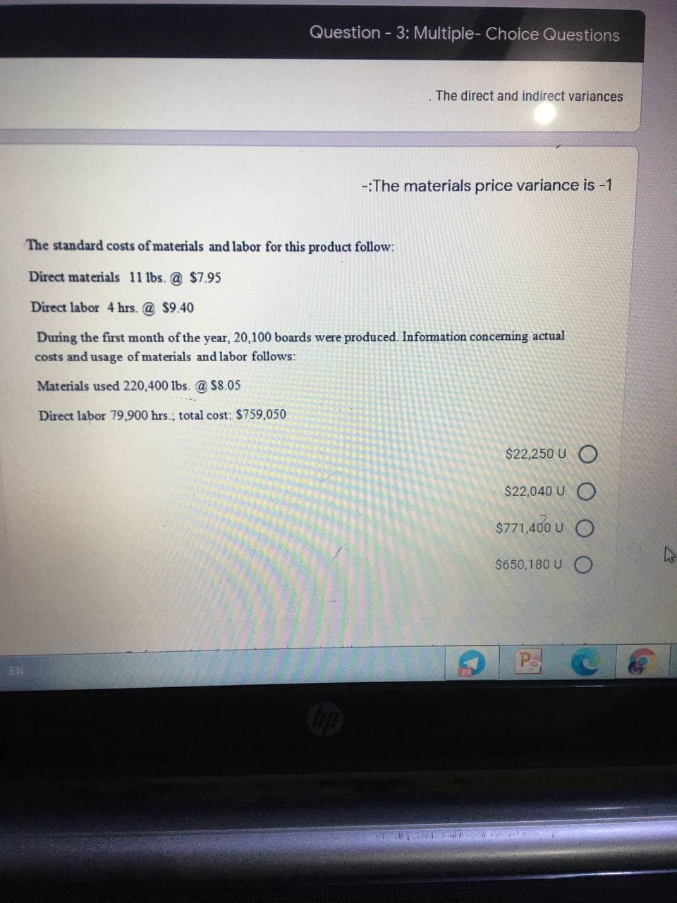 Question - 3: Multiple- Choice Questions
The direct and indirect variances
-:The materials price variance is -1
The standard costs of materials and labor for this product follow:
Direct materials 11 lbs. @ $7.95
Direct labor 4 hrs. @ $9.40
During the first month of the year, 20,100 boards were produced. Information conceming actual
costs and usage of materials and labor follows:
Materials used 220,400 lbs. @ S8.05
Direct labor 79,900 hrs.; total cost: $759,050
$22,250 U (O
$22,040 U O
$771,400 U
$650,180 U O
PSC
EN
