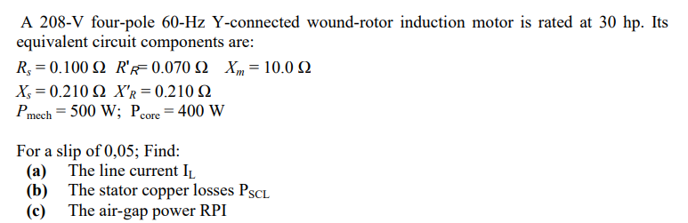 A 208-V four-pole 60-Hz Y-connected wound-rotor induction motor is rated at 30 hp. Its
equivalent circuit components are:
R,-0.100 Ω R0.070 Ω Χ 10.0 Ω
X-0.210Ω XR= 0.2 10 Ω
Pmech = 500 W; Pcore = 400 W
%3D
%3D
For a slip of 0,05; Find:
(a) The line current IL
(b) The stator copper losses PSCL
(c) The air-gap power RPI
