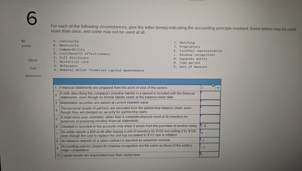 6
For each of the following circumstances, give the letter item(s) indicating the accounting principle involved. Some letters may be used
more than once, and some may not be used at all.
10
A. Continuity
points
B. Neutrality
eBook
Print
References
C. Comparability
D. Cost/benefit effectiveness
E. Full disclosure
F. Historical cost
G. Relevance
H. Nominal dollar financial capital maintenance
I. Matching
J. Proprietary
K. Faithful representation
L. Revenue recognition.
M. Separate entity
N. Time period
0. Unit of measure
1. Financial statements are prepared from the point of view of the owners.
2.
A note describing the company's possible liability in a lawsuit is included with the financial
statements, even though no formal liability exists at the balance sheet date.
3. Marketable securities are valued at current (market) value
The personal assets of partners are excluded from the partnership balance sheet, even
though they are pledged as security for partnership loans
4.
A retail store uses estimates rather than a complete physical count of its inventory for
purposes of preparing monthly financial statements.
5.
6. Goodwill is recorded in the accounts only when it arises from the purchase of another entity FK
7.
An entity reports a $50 profit after buying a unit of inventory for $100 and selling it for $150,
even though the cost to replace the unit has escalated to $112 due to inflation
H
8. An advance deposit on a sales contract is reported as unearned revenue.
, L
9.
Accounting policies chosen for revenue recognition are the same as those of the entity's
major competitors.
1. C
10 Capital assets are depreciated over their useful lives.
P