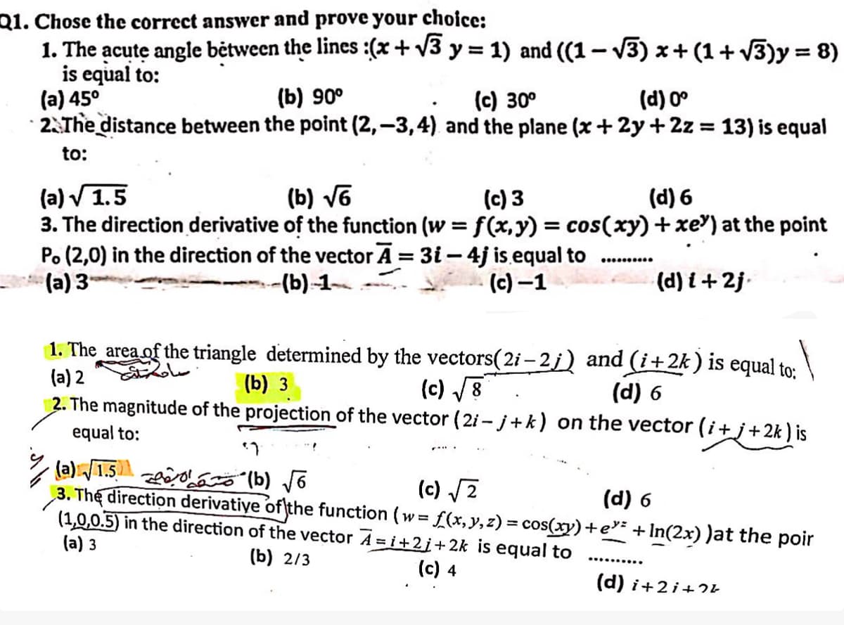 Q1. Chose the correct answer and prove your choice:
1. The acute angle between the lines : (x + √√3 y = 1) and ((1 − √√3) x + (1 + √3)y = 8)
is equal to:
(a) 45°
(b) 90°
(c) 30°
(d) 0°
2. The distance between the point (2,-3,4) and the plane (x + 2y + 2z = 13) is equal
to:
(a)√1.5
(b) √6
(c) 3
(d) 6
3. The direction derivative of the function (w = f(x,y) = cos(xy) + xe³) at the point
Po (2,0) in the direction of the vector A = 3i-4j is equal to
(a) 3
(b)-1-
(c)-1
(d) i+2j
1. The area of the triangle determined by the vectors (2i-2;) and (i+2k) is equal to:
(a) 2
ساحة
(b) 3
(c) √√8
(d) 6
2. The magnitude of the projection of the vector (2i-j+k) on the vector (i+j+2k) is
equal to:
(a): √√1.50
་ཧ
(b) √6
(c) √√2
(d) 6
3. The direction derivative of the function (w= f(x, y, z) = cos(xy)+e³² + In(2x) )at the poir
(1,0,0.5) in the direction of the vector A = i +2j+2k is equal to
(a) 3
(b) 2/3
(c) 4
(d) i+2i+74