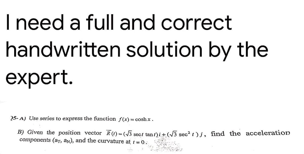 I need a full and correct
handwritten solution by the
expert.
25-A) Use series to express the function f(x) = coshx.
B) Given the position vector R(t) = (√3 sect tant) i + (√√3 sec² t)j, find the acceleration
components (aT, aN), and the curvature at t=0.