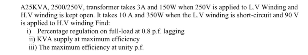 A25KVA, 2500/250V, transformer takes 3A and 150W when 250V is applied to L.V Winding and
H.V winding is kept open. It takes 10 A and 350W when the L.V winding is short-circuit and 90 V
is applied to H.V winding Find:
i) Percentage regulation on full-load at 0.8 p.f. lagging
ii) KVA supply at maximum efficiency
iii) The maximum efficiency at unity p.f.