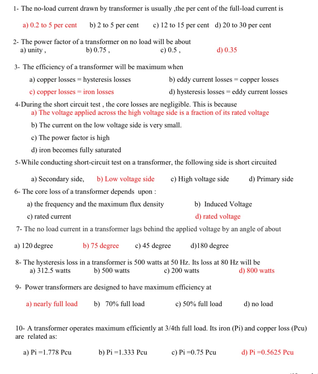1- The no-load current drawn by transformer is usually, the per cent of the full-load current is
a) 0.2 to 5 per cent
b) 2 to 5 per cent
c) 12 to 15 per cent d) 20 to 30 per cent
2- The power factor of a transformer on no load will be about
a) unity,
b) 0.75,
c) 0.5,
3- The efficiency of a transformer will be maximum when
a) copper losses hysteresis losses
c) copper losses = iron losses
d) 0.35
b) eddy current losses = copper losses
d) hysteresis losses = eddy current losses
4-During the short circuit test, the core losses are negligible. This is because
a) The voltage applied across the high voltage side is a fraction of its rated voltage
b) The current on the low voltage side is very small.
c) The power factor is high
d) iron becomes fully saturated
5-While conducting short-circuit test on a transformer, the following side is short circuited
a) Secondary side, b) Low voltage side
6- The core loss of a transformer depends upon :
a) the frequency and the maximum flux density
c) rated current
c) High voltage side
d) Primary side
b) Induced Voltage
d) rated voltage
7- The no load current in a transformer lags behind the applied voltage by an angle of about
a) 120 degree
b) 75 degree c) 45 degree
d)180 degree
8- The hysteresis loss in a transformer is 500 watts at 50 Hz. Its loss at 80 Hz will be
a) 312.5 watts
b) 500 watts
c) 200 watts
9- Power transformers are designed to have maximum efficiency at
d) 800 watts
a) nearly full load b) 70% full load
c) 50% full load
d) no load
10- A transformer operates maximum efficiently at 3/4th full load. Its iron (Pi) and copper loss (Pcu)
are related as:
a) Pi 1.778 Pcu
b) Pi 1.333 Pcu
c) Pi=0.75 Pcu
d) Pi=0.5625 Pcu