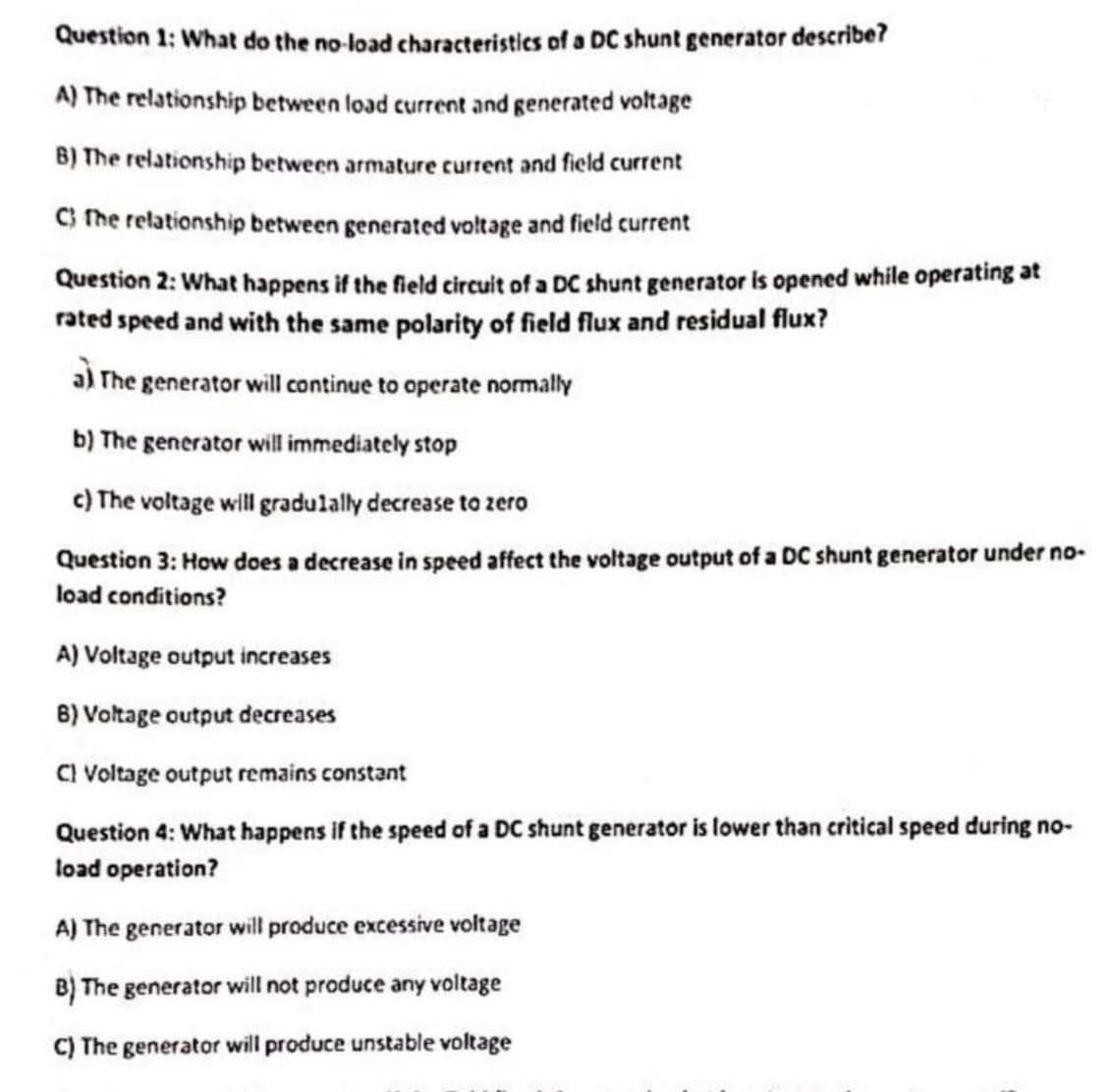 Question 1: What do the no-load characteristics of a DC shunt generator describe?
A) The relationship between load current and generated voltage
B) The relationship between armature current and field current
C) The relationship between generated voltage and field current
Question 2: What happens if the field circuit of a DC shunt generator is opened while operating at
rated speed and with the same polarity of field flux and residual flux?
a) The generator will continue to operate normally
b) The generator will immediately stop
c) The voltage will gradulally decrease to zero
Question 3: How does a decrease in speed affect the voltage output of a DC shunt generator under no-
load conditions?
A) Voltage output increases
6) Voltage output decreases
C) Voltage output remains constant
Question 4: What happens if the speed of a DC shunt generator is lower than critical speed during no-
load operation?
A) The generator will produce excessive voltage
B) The generator will not produce any voltage
C) The generator will produce unstable voltage