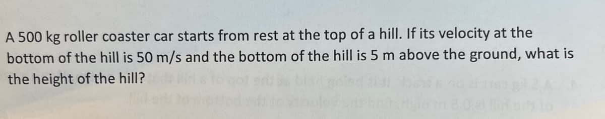 A 500 kg roller coaster car starts from rest at the top of a hill. If its velocity at the
bottom of the hill is 50 m/s and the bottom of the hill is 5 m above the ground, what is
the height of the hill?
