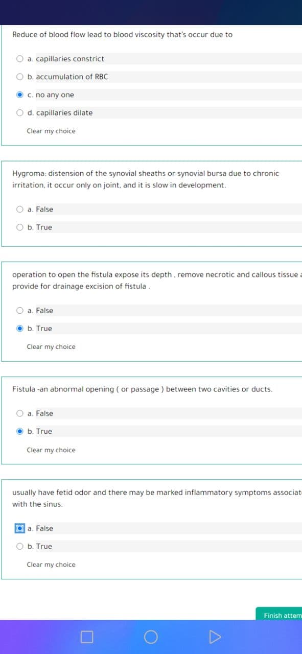 Reduce of blood flow lead to blood viscosity that's occur due to
O a. capillaries constrict
O b. accumulation of RBC
O c. no any one
O d. capillaries dilate
Clear my choice
Hygroma: distension of the synovial sheaths or synovial bursa due to chronic
irritation, it occur only on joint, and it is slow in development.
O a. False
O b. True
operation to open the fistula expose its depth, remove necrotic and callous tissue
provide for drainage excision of fistula.
O a. False
O b. True
Clear my choice
Fistula -an abnormal opening ( or passage ) between two cavities or ducts.
O a. False
O b. True
Clear my choice
usually have fetid odor and there may be marked inflammatory symptoms associat
with the sinus.
O a. False
O b. True
Clear my choice
Finish attem
