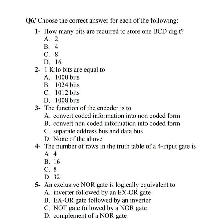 Q6/ Choose the correct answer for each of the following:
1- How many bits are required to store one BCD digit?
А. 2
В. 4
С. 8
D. 16
2- 1 Kilo bits are equal to
A. 1000 bits
B. 1024 bits
C. 1012 bits
D. 1008 bits
3- The function of the encoder is to
A. convert coded information into non coded form
B. convert non coded information into coded form
C. separate address bus and data bus
D. None of the above
4- The number of rows in the truth table of a 4-input gate is
А. 4
В. 16
С. 8
D. 32
5- An exclusive NOR gate is logically equivalent to
A. inverter followed by an EX-OR gate
B. EX-OR gate followed by an inverter
C. NOT gate followed by a NOR gate
D. complement of a NOR gate
